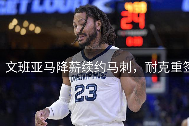 文班亚马降薪续约马刺，耐克重签合同彰显商业价值